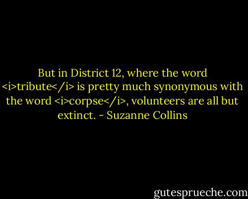 But in District 12, where the word <i>tribute</i> is pretty much synonymous with the word <i>corpse</i>, volunteers are all but extinct. - Suzanne Collins