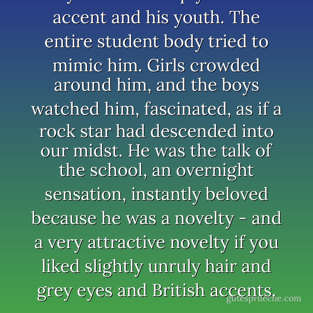 Maybe it was simply his cool accent and his youth. The entire student body tried to mimic him. Girls crowded around him, and the boys watched him, fascinated, as if a rock star had descended into our midst. He was the talk of the school, an overnight sensation, instantly beloved because he was a novelty - and a very attractive novelty if you liked slightly unruly hair and grey eyes and British accents. - Amy Harmon