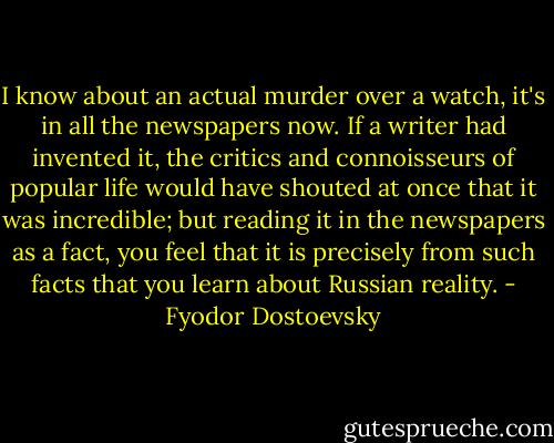I know about an actual murder over a watch, it's in all the newspapers now. If a writer had invented it, the critics and connoisseurs of popular life would have shouted at once that it was incredible; but reading it in the newspapers as a fact, you feel that it is precisely from such facts that you learn about Russian reality. - Fyodor Dostoevsky