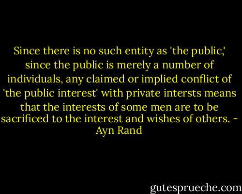 Since there is no such entity as 'the public,' since the public is merely a number of individuals, any claimed or implied conflict of 'the public interest' with private intersts means that the interests of some men are to be sacrificed to the interest and wishes of others. - Ayn Rand