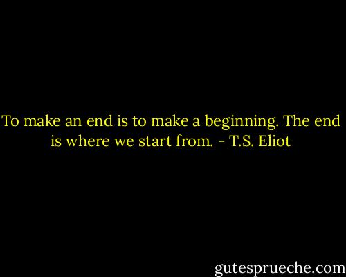 To make an end is to make a beginning. The end is where we start from. - T.S. Eliot