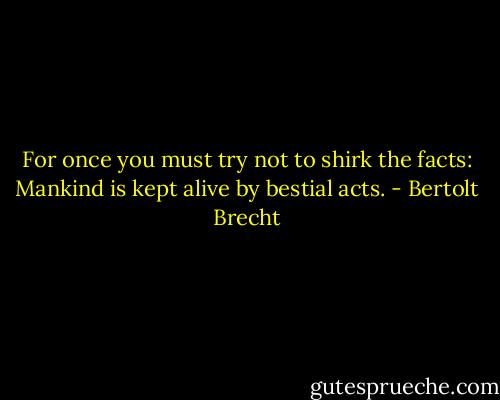 For once you must try not to shirk the facts:<br />Mankind is kept alive by bestial acts. - Bertolt Brecht