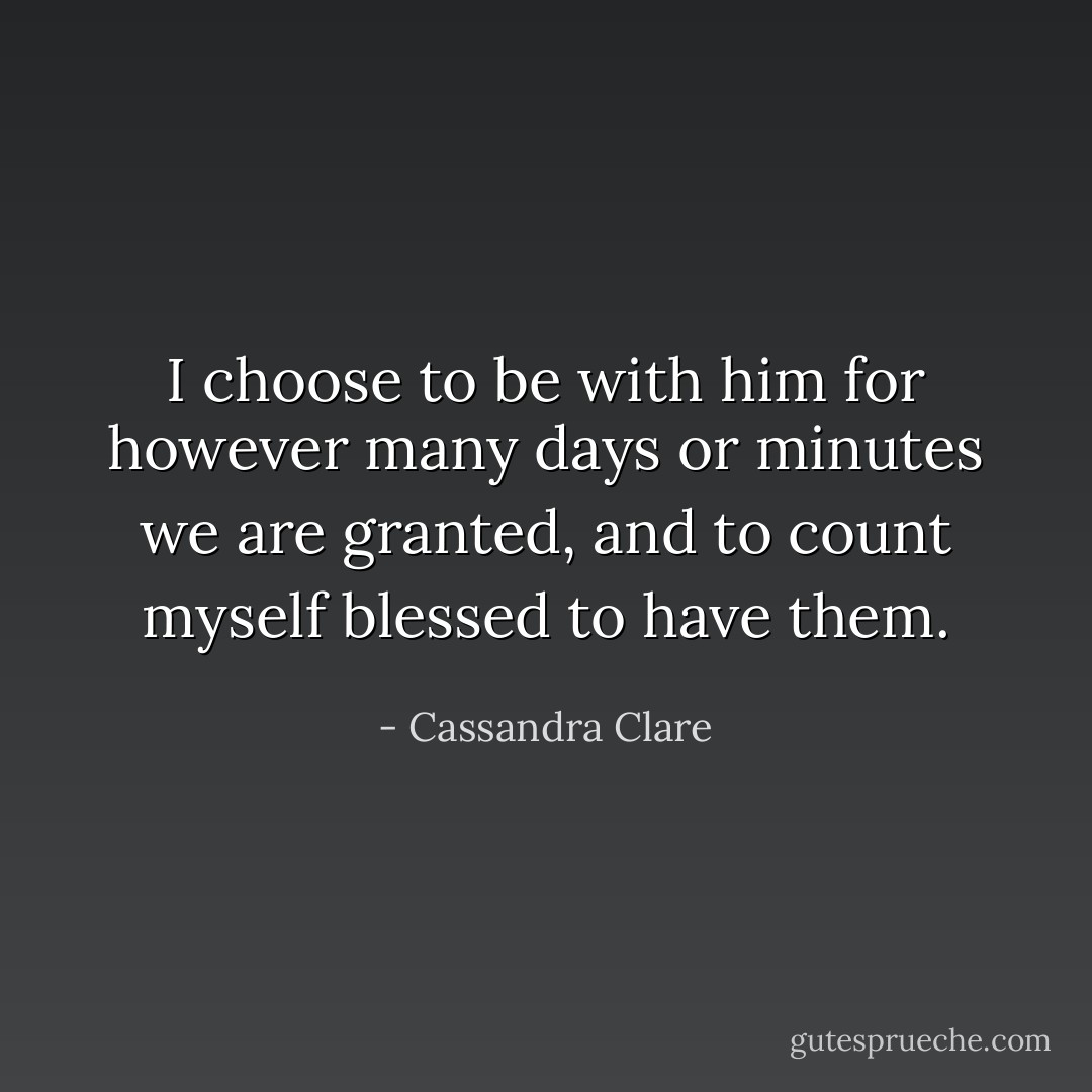 I choose to be with him for however many days or minutes we are granted, and to count myself blessed to have them. - Cassandra Clare