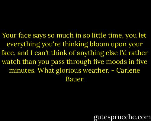 Your face says so much in so little time, you let everything you're thinking bloom upon your face, and I can't think of anything else I'd rather watch than you pass through five moods in five minutes. What glorious weather. - Carlene Bauer