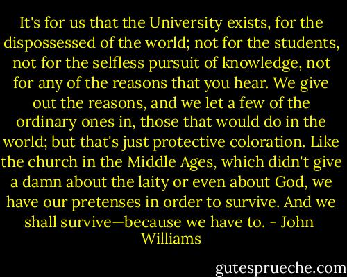 It's for us that the University exists, for the dispossessed of the world; not for the students, not for the selfless pursuit of knowledge, not for any of the reasons that you hear. We give out the reasons, and we let a few of the ordinary ones in, those that would do in the world; but that's just protective coloration. Like the church in the Middle Ages, which didn't give a damn about the laity or even about God, we have our pretenses in order to survive. And we shall survive—because we have to. - John  Williams