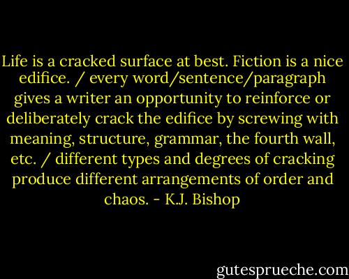 Life is a cracked surface at best. Fiction is a nice edifice. / every word/sentence/paragraph gives a writer an opportunity to reinforce or deliberately crack the edifice by screwing with meaning, structure, grammar, the fourth wall, etc. / different types and degrees of cracking produce different arrangements of order and chaos. - K.J. Bishop