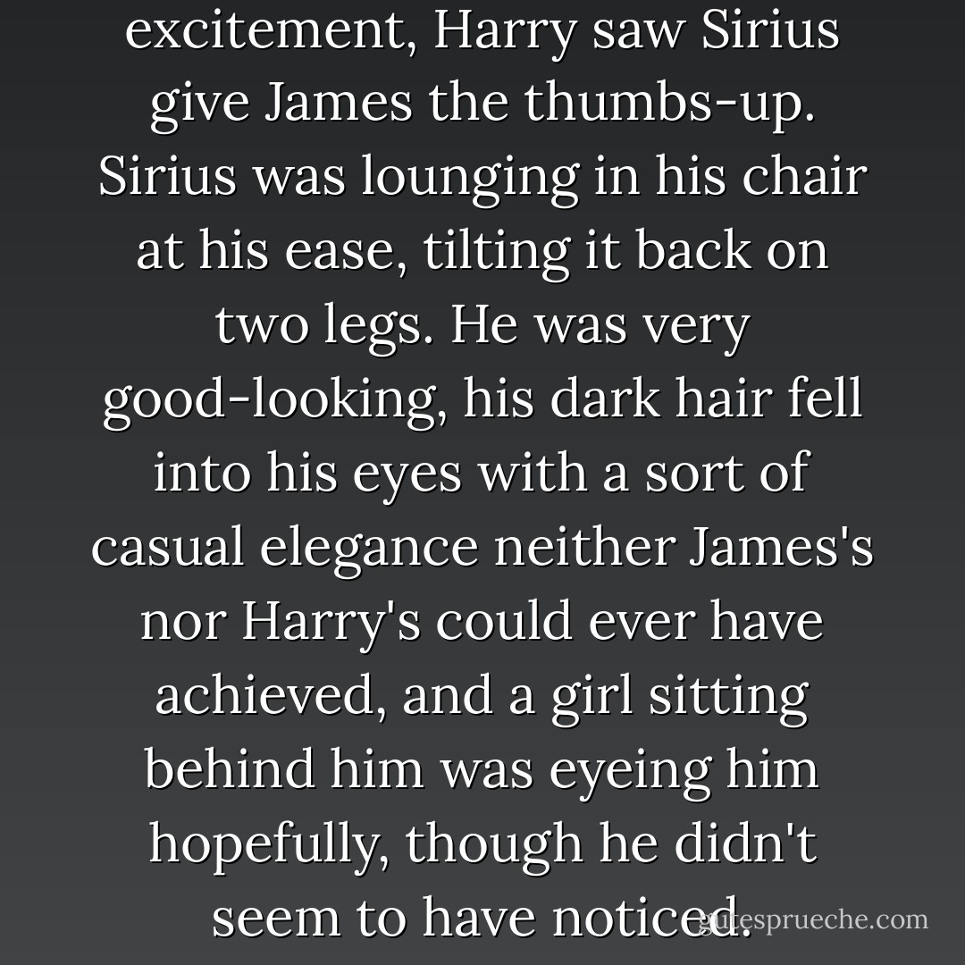With another shock of excitement, Harry saw Sirius give James the thumbs-up.<br />Sirius was lounging in his chair at his ease, tilting it back on two legs. He was very good-looking, his dark hair fell into his eyes with a sort of casual elegance neither James's nor Harry's could ever have achieved, and a girl sitting behind him was eyeing him hopefully, though he didn't seem to have noticed. - J.K. Rowling