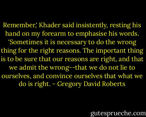 Remember,' Khader said insistently, resting his hand on my forearm to emphasise his words. 'Sometimes it is necessary to do the wrong thing for the right reasons. The important thing is to be sure that our reasons are right, and that we admit the wrong--that we do not lie to ourselves, and convince ourselves that what we do is right. - Gregory David Roberts