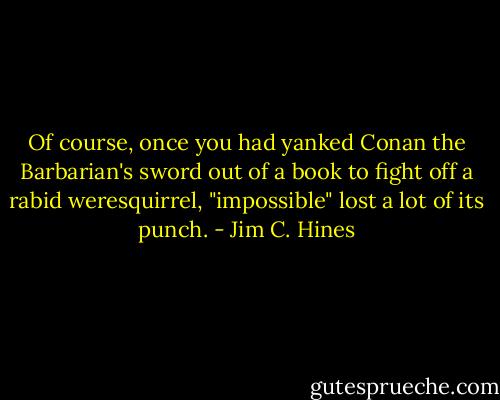 Of course, once you had yanked Conan the Barbarian's sword out of a book to fight off a rabid weresquirrel, "impossible" lost a lot of its punch. - Jim C. Hines