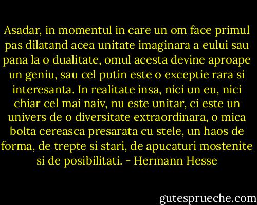 Asadar, in momentul in care un om face primul pas dilatand acea unitate imaginara a eului sau pana la o dualitate, omul acesta devine aproape un geniu, sau cel putin este o exceptie rara si interesanta. In realitate insa, nici un eu, nici chiar cel mai naiv, nu este unitar, ci este un univers de o diversitate extraordinara, o mica bolta cereasca presarata cu stele, un haos de forma, de trepte si stari, de apucaturi mostenite si de posibilitati. - Hermann Hesse