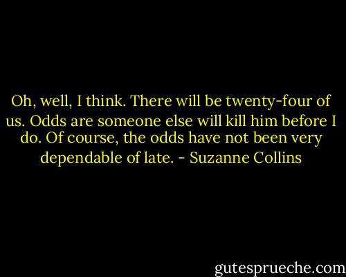 Oh, well, I think. There will be twenty-four of us. Odds are someone else will kill him before I do. Of course, the odds have not been very dependable of late. - Suzanne Collins