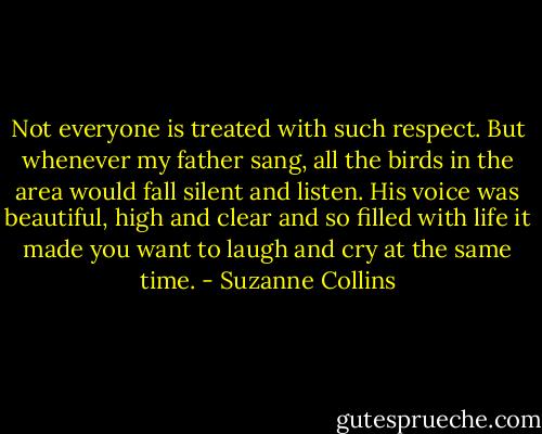 Not everyone is treated with such respect. But whenever my father sang, all the birds in the area would fall silent and listen. His voice was beautiful, high and clear and so filled with life it made you want to laugh and cry at the same time. - Suzanne Collins