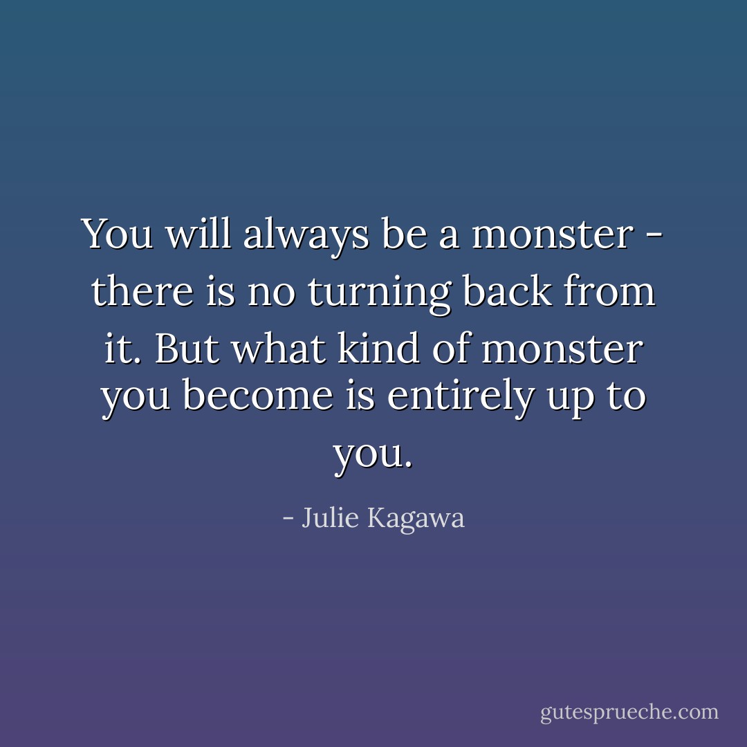 You will always be a monster - there is no turning back from it. But what kind of monster you become is entirely up to you. - Julie Kagawa
