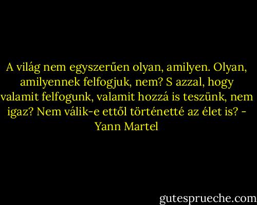A világ nem egyszerűen olyan, amilyen. Olyan, amilyennek felfogjuk, nem? S azzal, hogy valamit felfogunk, valamit hozzá is teszünk, nem igaz? Nem válik-e ettől történetté az élet is? - Yann Martel