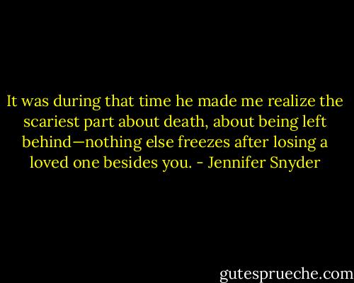 It was during that time he made me realize the scariest part about death, about being left behind—nothing else freezes after losing a loved one besides you. - Jennifer Snyder