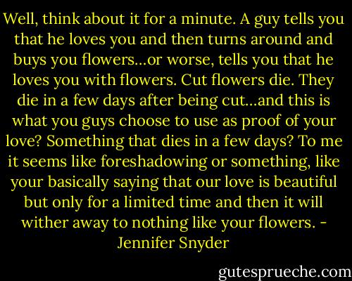 Well, think about it for a minute. A guy tells you that he loves you and then turns around and buys you flowers…or worse, tells you that he loves you with flowers. Cut flowers die. They die in a few days after being cut…and this is what you guys choose to use as proof of your love? Something that dies in a few days? To me it seems like foreshadowing or something, like your basically saying that our love is beautiful but only for a limited time and then it will wither away to nothing like your flowers. - Jennifer Snyder