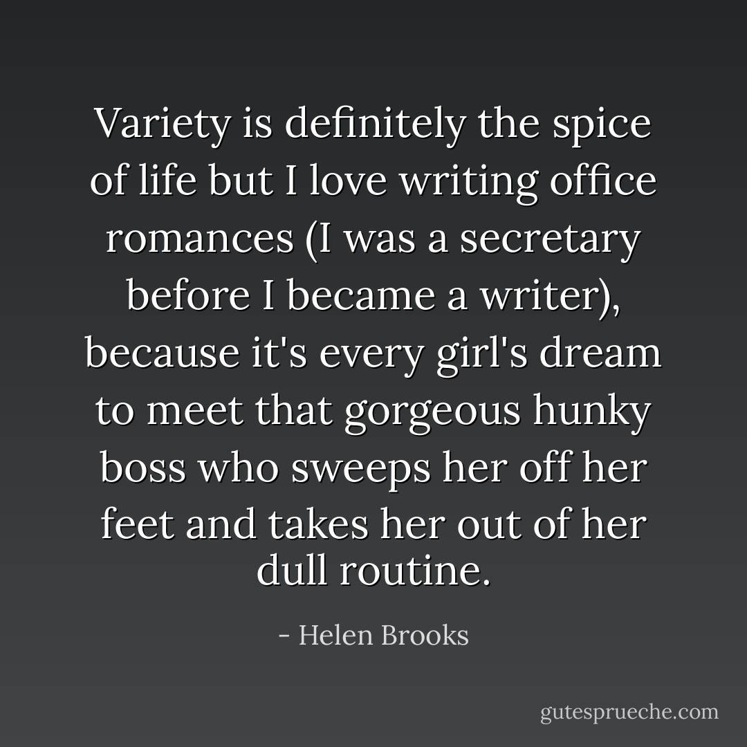 Variety is definitely the spice of life but I love writing office romances (I was a secretary before I became a writer), because it's every girl's dream to meet that gorgeous hunky boss who sweeps her off her feet and takes her out of her dull routine. - Helen Brooks