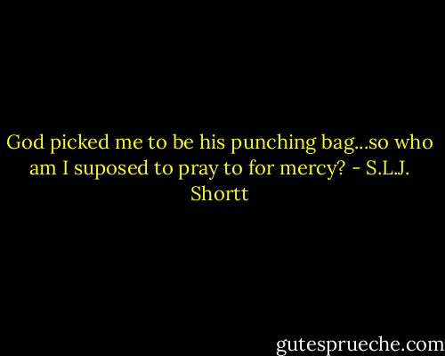 God picked me to be his punching bag...so who am I suposed to pray to for mercy? - S.L.J. Shortt