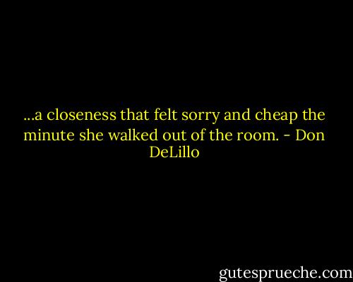 ...a closeness that felt sorry and cheap the minute she walked out of the room. - Don DeLillo