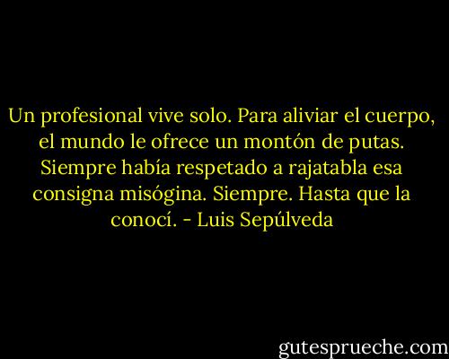 Un profesional vive solo. Para aliviar el cuerpo, el mundo le ofrece un montón de putas. Siempre había respetado a rajatabla esa consigna misógina. Siempre. Hasta que la conocí. - Luis Sepúlveda