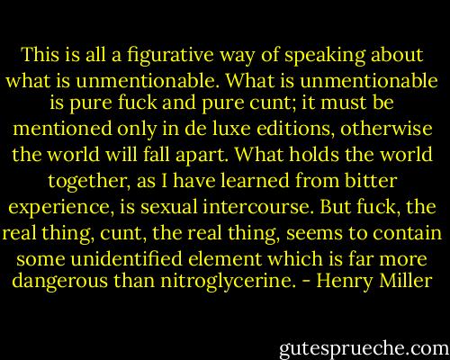 This is all a figurative way of speaking about what is unmentionable. What is unmentionable is pure fuck and pure cunt; it must be mentioned only in de luxe editions, otherwise the world will fall apart. What holds the world together, as I have learned from bitter experience, is sexual intercourse. But fuck, the real thing, cunt, the real thing, seems to contain some unidentified element which is far more dangerous than nitroglycerine. - Henry Miller