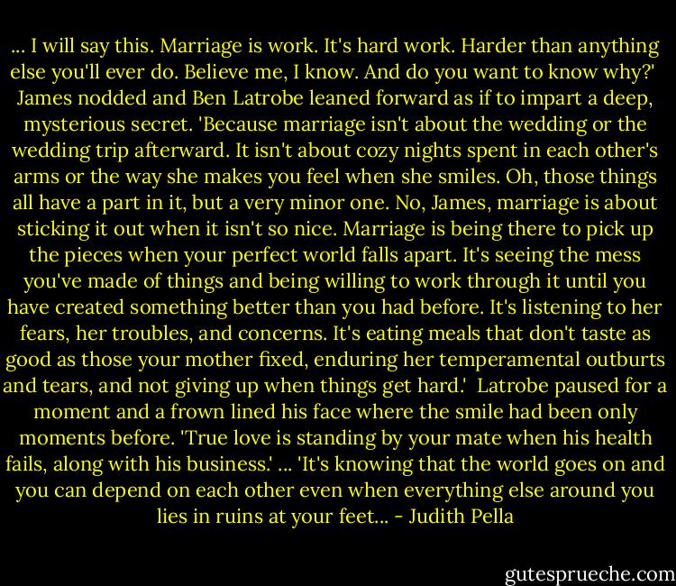 ... I will say this. Marriage is work. It's hard work. Harder than anything else you'll ever do. Believe me, I know. And do you want to know why?' <br />James nodded and Ben Latrobe leaned forward as if to impart a deep, mysterious secret. 'Because marriage isn't about the wedding or the wedding trip afterward. It isn't about cozy nights spent in each other's arms or the way she makes you feel when she smiles. Oh, those things all have a part in it, but a very minor one. No, James, marriage is about sticking it out when it isn't so nice. Marriage is being there to pick up the pieces when your perfect world falls apart. It's seeing the mess you've made of things and being willing to work through it until you have created something better than you had before. It's listening to her fears, her troubles, and concerns. It's eating meals that don't taste as good as those your mother fixed, enduring her temperamental outburts and tears, and not giving up when things get hard.' <br />Latrobe paused for a moment and a frown lined his face where the smile had been only moments before. 'True love is standing by your mate when his health fails, along with his business.' ... 'It's knowing that the world goes on and you can depend on each other even when everything else around you lies in ruins at your feet... - Judith Pella