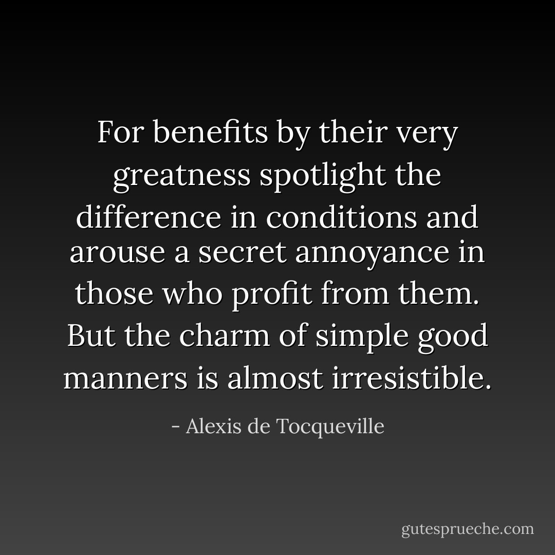For benefits by their very greatness spotlight the difference in conditions and arouse a secret annoyance in those who profit from them. But the charm of simple good manners is almost irresistible. - Alexis de Tocqueville