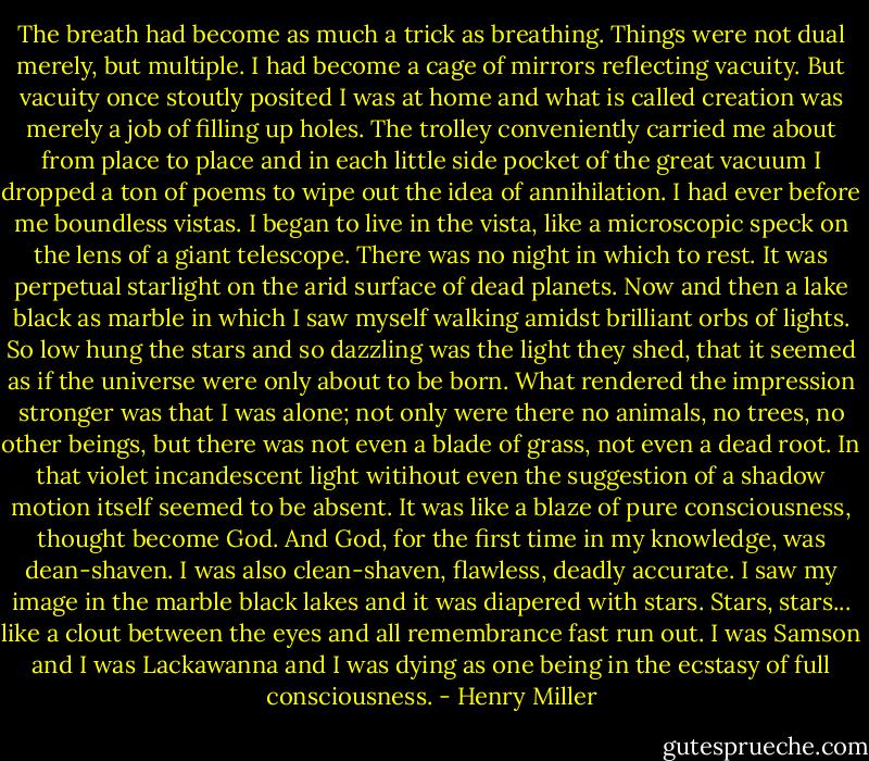 The breath had become as much a trick as breathing. Things were not dual merely, but multiple. I had become a cage of mirrors reflecting vacuity. But vacuity once stoutly posited I was at home and what is called creation was merely a job of filling up holes. The trolley conveniently carried me about from place to place and in each little side pocket of the great vacuum I dropped a ton of poems to wipe out the idea of annihilation. I had ever before me boundless vistas. I began to live in the vista, like a microscopic speck on the lens of a giant telescope. There was no night in which to rest. It was perpetual starlight on the arid surface of dead planets. Now and then a lake black as marble in which I saw myself walking amidst brilliant orbs of lights. So low hung the stars and so dazzling was the light they shed, that it seemed as if the universe were only about to be born. What rendered the impression stronger was that I was alone; not only were there no animals, no trees, no other beings, but there was not even a blade of grass, not even a dead root. In that violet incandescent light witihout even the suggestion of a shadow motion itself seemed to be absent. It was like a blaze of pure consciousness, thought become God. And God, for the first time in my knowledge, was dean-shaven. I was also clean-shaven, flawless, deadly accurate. I saw my image in the marble black lakes and it was diapered with stars. Stars, stars... like a clout between the eyes and all remembrance fast run out. I was Samson and I was Lackawanna and I was dying as one being in the ecstasy of full consciousness. - Henry Miller