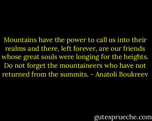 Mountains have the power to call us into their realms and there, left forever, are our friends whose great souls were longing for the heights. Do not forget the mountaineers who have not returned from the summits. - Anatoli Boukreev