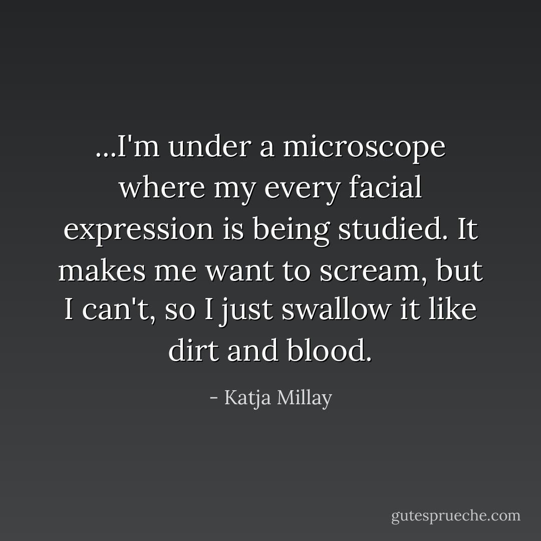 ...I'm under a microscope where my every facial expression is being studied. It makes me want to scream, but I can't, so I just swallow it like dirt and blood. - Katja Millay