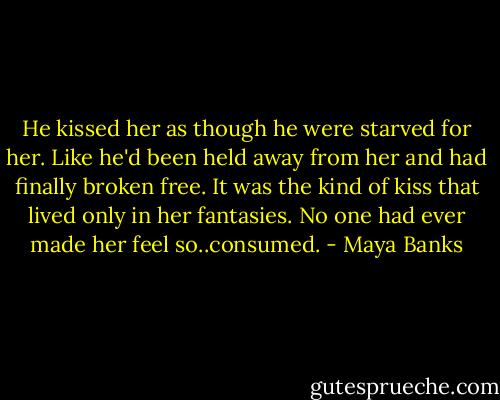 He kissed her as though he were starved for her. Like he'd been held away from her and had finally broken free. It was the kind of kiss that lived only in her fantasies. No one had ever made her feel so..consumed. - Maya Banks