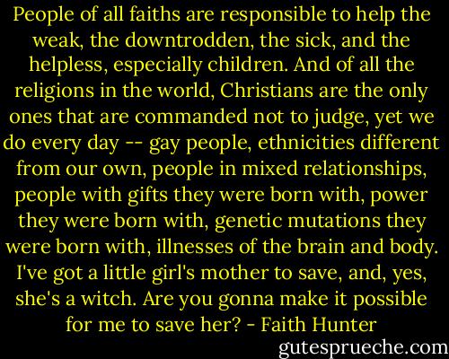 People of all faiths are responsible to help the weak, the downtrodden, the sick, and the helpless, especially children. And of all the religions in the world, Christians are the only ones that are commanded not to judge, yet we do every day -- gay people, ethnicities different from our own, people in mixed relationships, people with gifts they were born with, power they were born with, genetic mutations they were born with, illnesses of the brain and body. I've got a little girl's mother to save, and, yes, she's a witch. Are you gonna make it possible for me to save her? - Faith Hunter