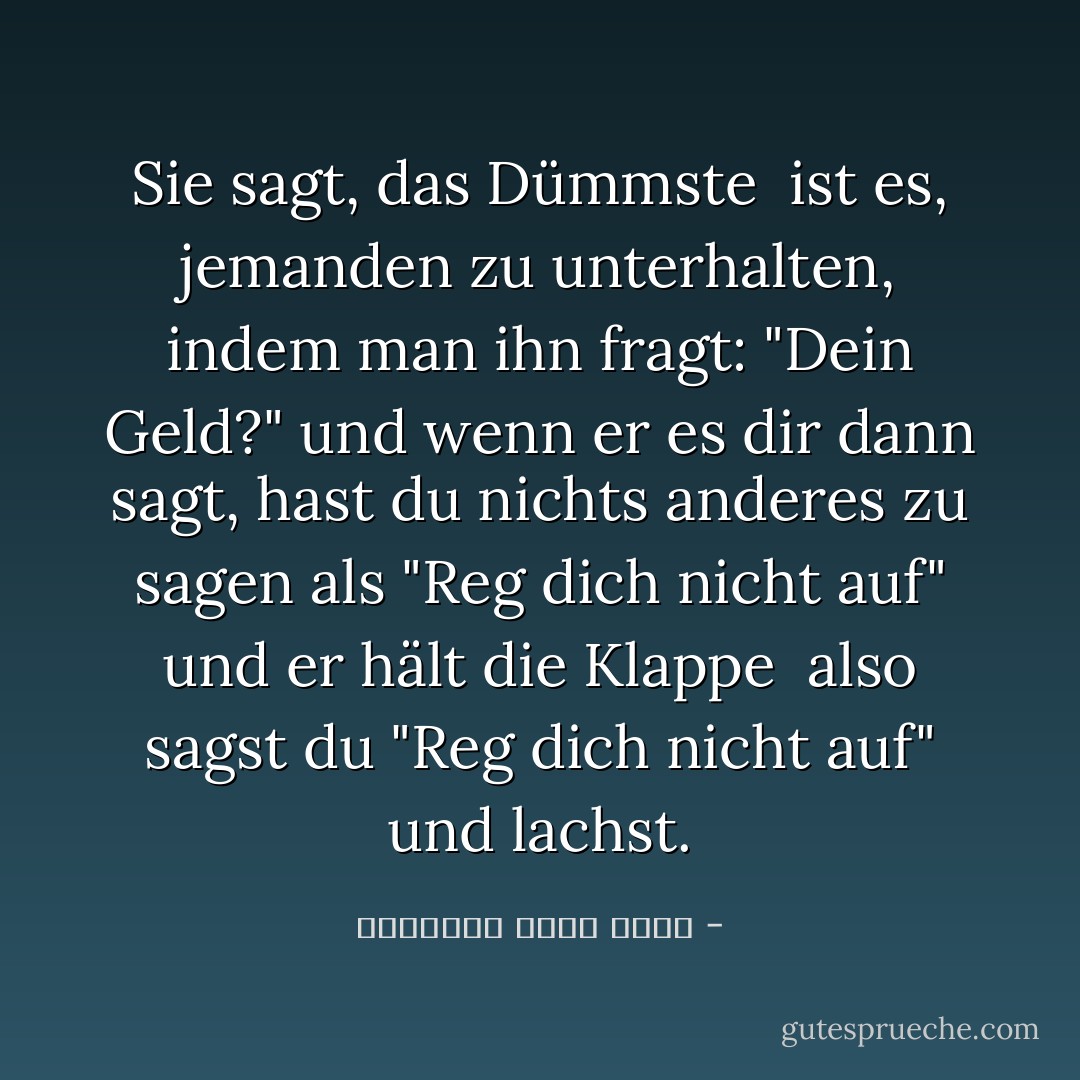 Sie sagt, das Dümmste <br />ist es, jemanden zu unterhalten, indem man ihn fragt: "Dein Geld?"<br />und wenn er es dir dann sagt, hast du nichts anderes zu sagen als "Reg dich nicht auf" und er hält die Klappe <br />also sagst du "Reg dich nicht auf" und lachst. - عزالدين شكري فشير<
