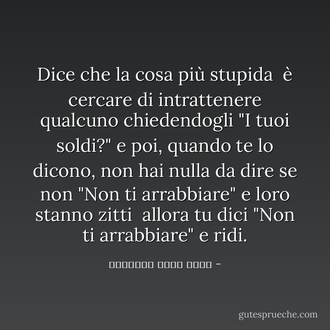 Dice che la cosa più stupida <br />è cercare di intrattenere qualcuno chiedendogli "I tuoi soldi?"<br />e poi, quando te lo dicono, non hai nulla da dire se non "Non ti arrabbiare" e loro stanno zitti <br />allora tu dici "Non ti arrabbiare" e ridi. - عزالدين شكري فشير