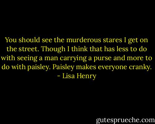 You should see the murderous stares I get on the street. Though I think that has less to do with seeing a man carrying a purse and more to do with paisley. Paisley makes everyone cranky. - Lisa Henry