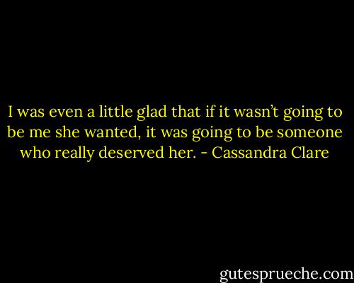 I was even a little glad that if it wasn’t going to be me she wanted, it was going to be someone who really deserved her. - Cassandra Clare