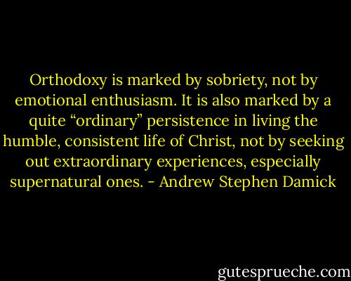 Orthodoxy is marked by sobriety, not by emotional enthusiasm. It is also marked by a quite “ordinary” persistence in living the humble, consistent life of Christ, not by seeking out extraordinary experiences, especially supernatural ones. - Andrew Stephen Damick