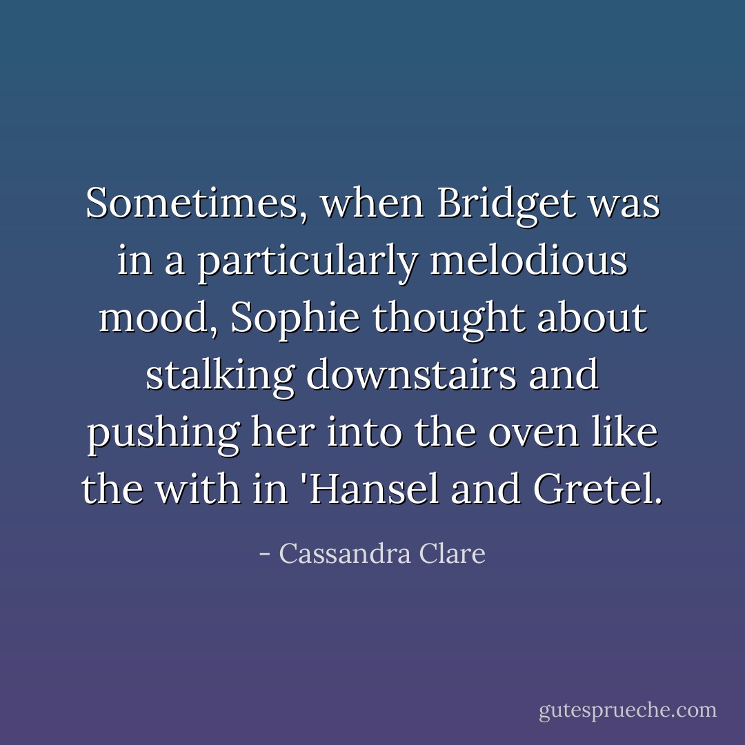 Sometimes, when Bridget was in a particularly melodious mood, Sophie thought about stalking downstairs and pushing her into the oven like the with in 'Hansel and Gretel. - Cassandra Clare