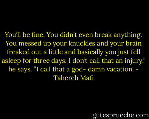 You’ll be fine. You didn’t even break anything. You messed up your knuckles and your brain freaked out a little and basically you just fell asleep for three days. I don’t call that an injury,” he says. “I call that a god- damn vacation. - Tahereh Mafi