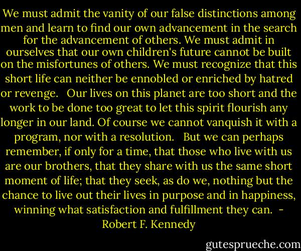 We must admit the vanity of our false distinctions among men and learn to find our own advancement in the search for the advancement of others. We must admit in ourselves that our own children's future cannot be built on the misfortunes of others. We must recognize that this short life can neither be ennobled or enriched by hatred or revenge. <br /><br />Our lives on this planet are too short and the work to be done too great to let this spirit flourish any longer in our land. Of course we cannot vanquish it with a program, nor with a resolution. <br /><br />But we can perhaps remember, if only for a time, that those who live with us are our brothers, that they share with us the same short moment of life; that they seek, as do we, nothing but the chance to live out their lives in purpose and in happiness, winning what satisfaction and fulfillment they can.  - Robert F. Kennedy