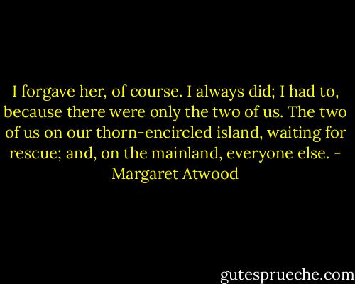 I forgave her, of course. I always did; I had to, because there were only the two of us. The two of us on our thorn-encircled island, waiting for rescue; and, on the mainland, everyone else. - Margaret Atwood