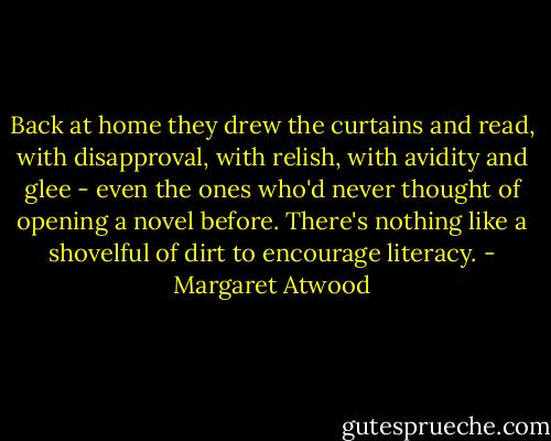Back at home they drew the curtains and read, with disapproval, with relish, with avidity and glee - even the ones who'd never thought of opening a novel before. There's nothing like a shovelful of dirt to encourage literacy. - Margaret Atwood