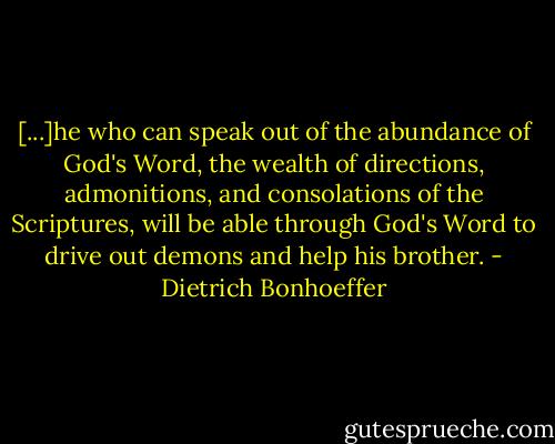 [...]he who can speak out of the abundance of God's Word, the wealth of directions, admonitions, and consolations of the Scriptures, will be able through God's Word to drive out demons and help his brother. - Dietrich Bonhoeffer