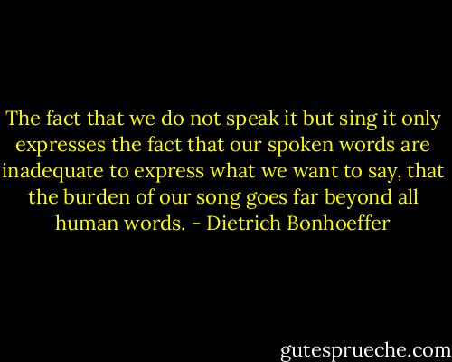 The fact that we do not speak it but sing it only expresses the fact that our spoken words are inadequate to express what we want to say, that the burden of our song goes far beyond all human words. - Dietrich Bonhoeffer