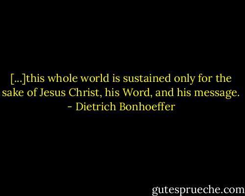 [...]this whole world is sustained only for the sake of Jesus Christ, his Word, and his message. - Dietrich Bonhoeffer