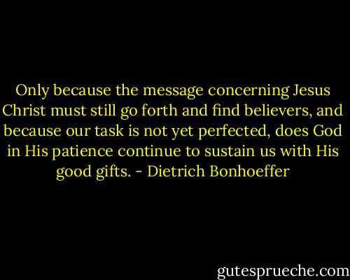 Only because the message concerning Jesus Christ must still go forth and find believers, and because our task is not yet perfected, does God in His patience continue to sustain us with His good gifts. - Dietrich Bonhoeffer
