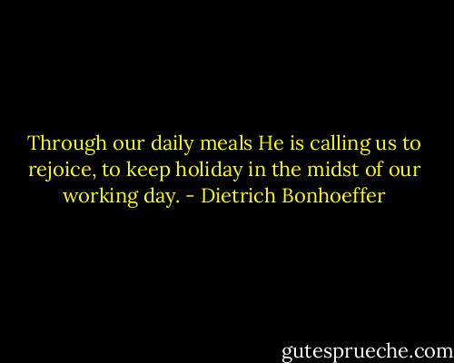 Through our daily meals He is calling us to rejoice, to keep holiday in the midst of our working day. - Dietrich Bonhoeffer
