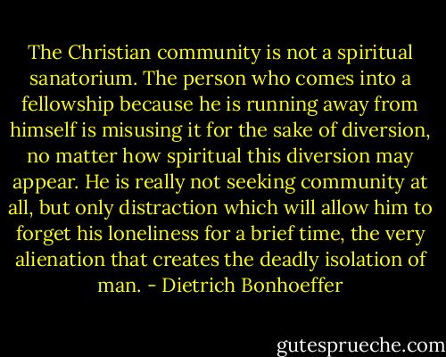 The Christian community is not a spiritual sanatorium. The person who comes into a fellowship because he is running away from himself is misusing it for the sake of diversion, no matter how spiritual this diversion may appear. He is really not seeking community at all, but only distraction which will allow him to forget his loneliness for a brief time, the very alienation that creates the deadly isolation of man. - Dietrich Bonhoeffer