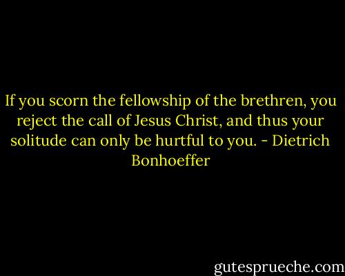 If you scorn the fellowship of the brethren, you reject the call of Jesus Christ, and thus your solitude can only be hurtful to you. - Dietrich Bonhoeffer