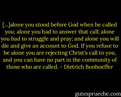 [...]alone you stood before God when he called you; alone you had to answer that call; alone you had to struggle and pray; and alone you will die and give an account to God. If you refuse to be alone you are rejecting Christ's call to you, and you can have no part in the community of those who are called. - Dietrich Bonhoeffer